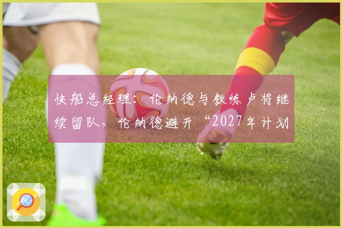 快船总经理：伦纳德与教练卢将继续留队，伦纳德避开“2027年计划”？