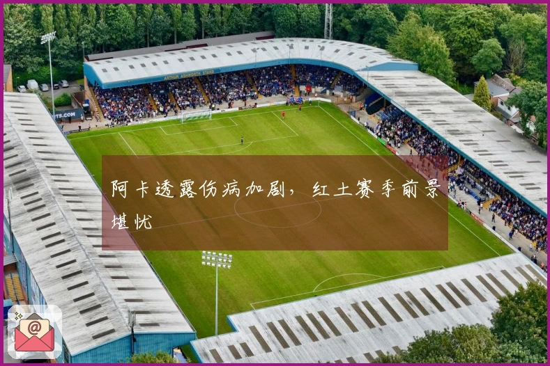 阿卡透露伤病加剧，红土赛季前景堪忧