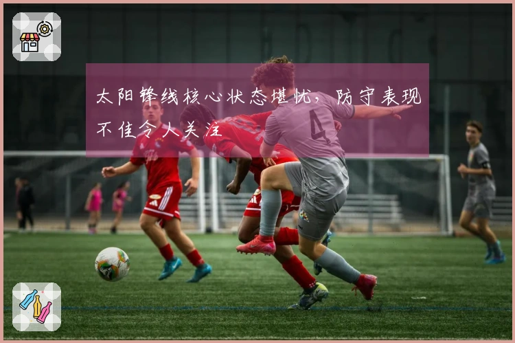 太阳锋线核心状态堪忧，防守表现不佳令人关注