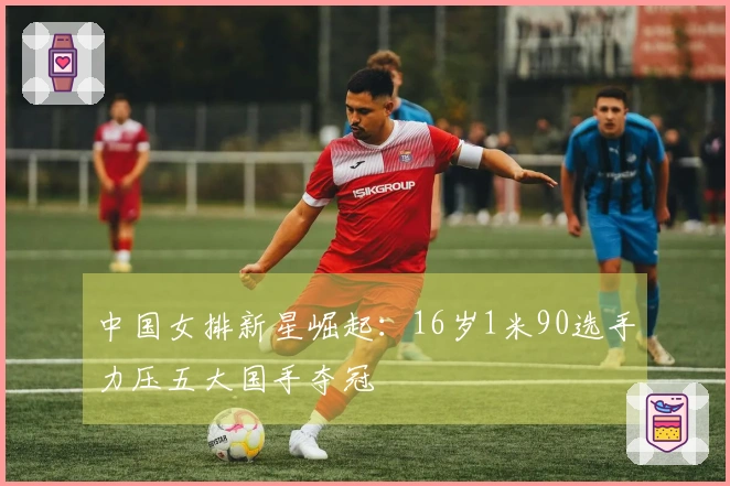 中国女排新星崛起：16岁1米90选手力压五大国手夺冠