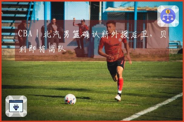 CBA｜北汽男篮确认新外援后卫，贝利即将离队
