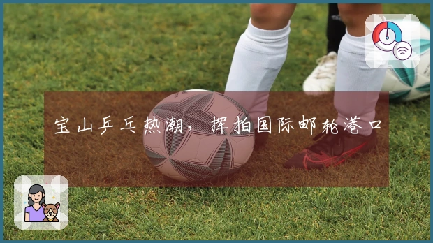 宝山乒乓热潮，挥拍国际邮轮港口