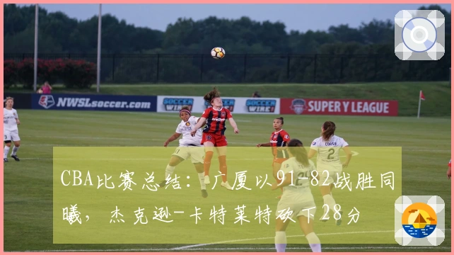 CBA比赛总结：广厦以91-82战胜同曦，杰克逊-卡特莱特砍下28分