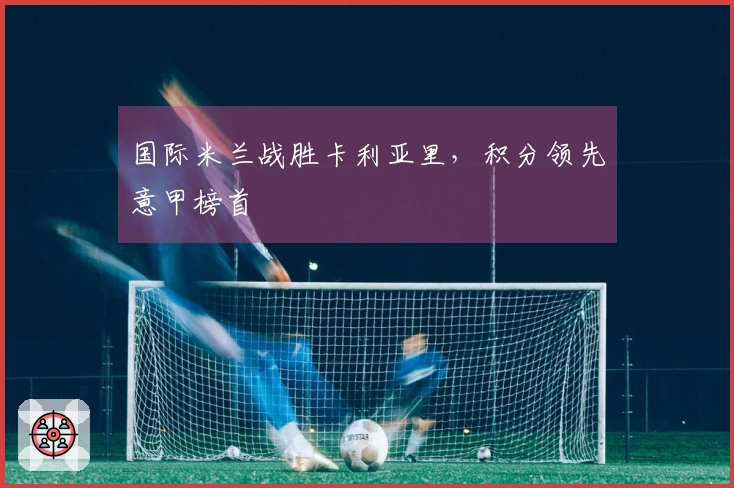 国际米兰战胜卡利亚里，积分领先意甲榜首
