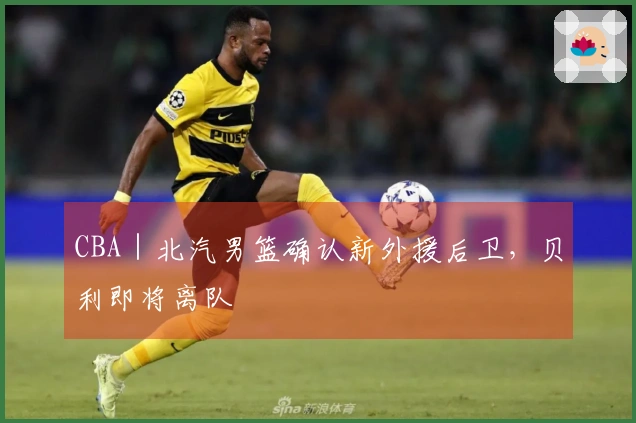 CBA｜北汽男篮确认新外援后卫，贝利即将离队