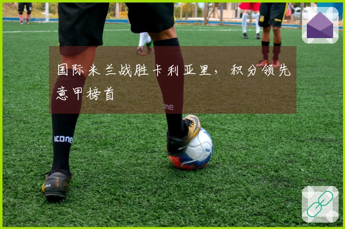 国际米兰战胜卡利亚里，积分领先意甲榜首