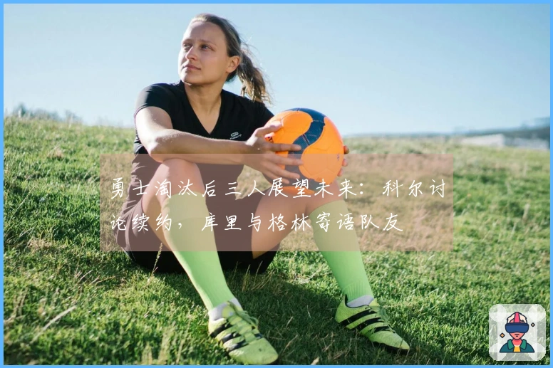 勇士淘汰后三人展望未来：科尔讨论续约，库里与格林寄语队友