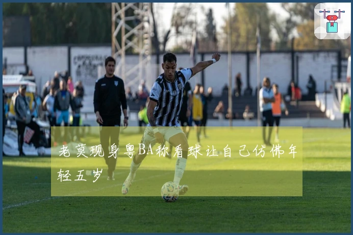 老莫现身粤BA称看球让自己仿佛年轻五岁