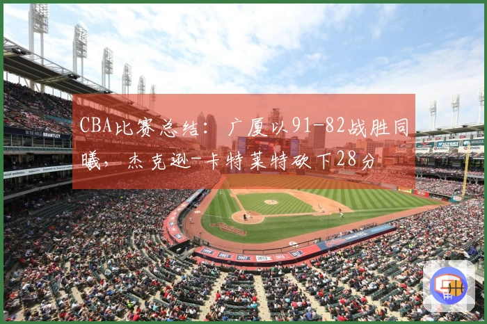 CBA比赛总结：广厦以91-82战胜同曦，杰克逊-卡特莱特砍下28分