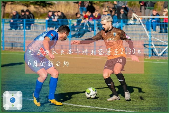 尤文与队长洛卡特利签署至2030年6月的新合约