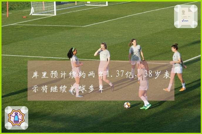 库里预计续约两年1.37亿，38岁表示将继续打球多年