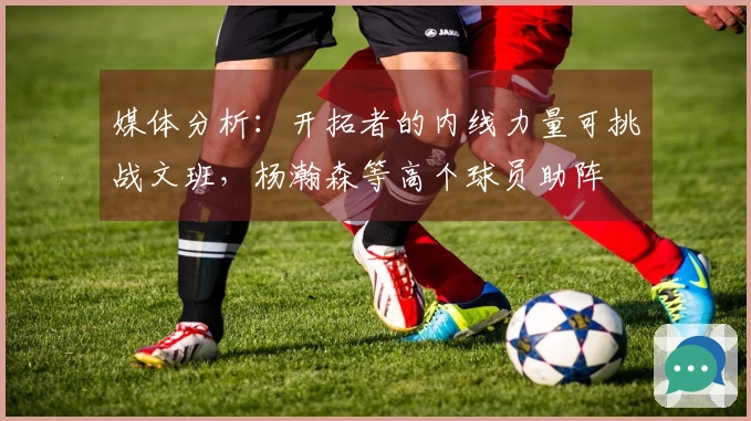 媒体分析：开拓者的内线力量可挑战文班，杨瀚森等高个球员助阵
